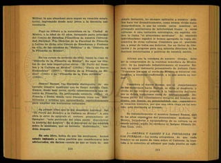 Militar, la que abandonó para seguir su vocación magis-
terial, ingresando desde muy joven a la docencia uni-
versitaria.
Pagó su tributo a la naturaleza en la Ciudad de
México, a la edad de 62 años, formando parte principal
del Centro de Estudios Filosóficos de nuestra Universi-
dad Nacional. Fue Director de la Facultad de Filosofía
„ y Letras de dicho alto Centro de Enseñanza y Profesor
en ella, de las cátedras de ''Estética" y de "Historia de
la Filosofía en México".
En los cursos de invierno de 1942, fundó la clase de
"Historia de la Filosofía en México". He aquí los títu-
los de sus más importantes obras: "El Perfil del Hom-
bre y la Cultura en México" (1938); "Hacia un Nuevo
Humanismo" (1940); "Historia de la Filosofía en Mé-
xico" (1943) y su "Filosofía de la Vida Artística" . . .
(1950).
Samuel Ramos, fue discípulo distinguido de ese
egregio maestro mexicano que se llamó Antonio Caso.
Ramos, desde muy joven, sirvió talentosamente una cá-
tedra de Filosofía. En prolongada estancia, radicó en
Francia e Italia, donde tuvo frecuente trato con inte-
lectuales y artistas que aprovecharía espléndidamente
para ampliar sus horizontes culturales.
Su primer libro que le dio renombre nacional fue
"El Perfil del Hombre y la Cultura en MéxicoA esta
obra le sirve de apígrafe el certero pensamiento de
Spengler: "solo partiendo del alma puede descubrirse
la historia del hombre". Es el precursor de los estudios
sobre lo mexicano, que en torrente desbordante, ven-
drán después.
En este libro, habla de que los mexicanos, hemos
estado imitando a otros pueblos que consideramos más
adelantados, sin darnos cuenta de que se trata de una
simple imitación, no siempre aplicable a nuestro país*
Nos hace ver dramáticamente, como hemos vivido-auto-
denigrándonos, lo que ha creado entre nosotros un
arraigado sentimiento de inferioridad frente a otras
culturas. A esta imitación extralógica, sin espíritu crí-
tico, lo llama "el mimetismo mexicano". Al exaltado
individualismo español le hemos agregado la copia sis-
temática de otras culturas. Considera que el positivis-
mo, a pesar de todos sus defectos, fue un factor de libe-
ración y de progreso para una minoría directora de los
destinos intelectuales y políticos de nuestra nación.
Afirma que la consigna de nuestro tiempo, debe
ser la comprensión de la realidad inmediata de México.
(65). Se ha inspirado indudablemente el maestro Ra-
mos, en aquel visionario pensamiento de Antonio Caso:
"Volvamos los ojos al suelo de México, a nuestras cos-
tumbres, a nuestras tradiciones, a lo que somos en ver-
dad".
Considera el doctor Ramos, que el resentimiento
de los mexicanos hacia Europa, se debe al desprecio y
olvido de los valores propios. A la fascinación del euro-
peo se deben numerosos casos de descastamiento. De-
bemos partir del conocimiento integral del hombre me-
xicano, sus deseos, su potencialidad, sus capacidades,
su vocación histórica, por que una obra ciega en tal sen-
tido, está destinada al fracaso.
Es indudablemente el maestro Samuel Ramos, uno
de^ los altos expone^tes del pensamiento moderno de
México, forjadores y encauzadores de su cultura en su
estado actual, según lo reconoce el insigne filósofo Dr.
José Gaos. (66).
5.—ORTEGA Y GASSET Y LA PSICOLOGIA DE
LOS PUEBLOS.—La teoría orteguiana de que cada
hombre es un punto de vista sobre el Universo, la tras-
lada a lo colectivo al afirmar que cada pueblo es radi-
 