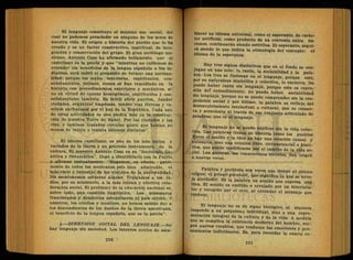 El lenguaje constituye el máximo uso social, del
cual no podemos prescindir en ninguno de los actos de
nuestra vida. El origen o historia del pueblo que lo ha
creado y es un factor constructivo, espiritual, de inte-
gración y conservación del grupo. El gran sociólogo me-
xicano, Antonio Caso ha afirmado bellamente que el
castellano es la patria y que "mientras no cuidemos de
extender los beneficios de la lengua española a los in-
dígenas, será inútil el propósito de. formar una naciona-
lidad; porque los males interiores, espirituales, con-
substanciales, íntimos, nunca .se han remediado en la
historia con procedimientos exteriores y mecánicos, si-
no en virtud de causas homogéneas, espirituales y con-
substanciales también. Es inútil abrir puertos, fundar
ciudades, organizar empresas, ténder vías férreas y ca-
minos anchurosos por el haz de la República. Cada una
de estas actividades es una piedra más en la construc-
ción de nuestra Torre de Babel. Por las ciudades y las
vías, y caminos trazados circuían gente que hablan no
menos de veinte o treinta idiomas distintos".
El idioma castellano, es uno de los más bellos y
variados de la tierra y un precioso instrumento de la
cultura; El maestro Antonio Caso en su "Sociología Ge-
nética y Sistemática", llegó a identificarlo con la Patria,
y afirmar textualmente: "Hagamos,.en efecto, patri-
monio de. todos" los mexicanos este bien admirable, el
más recio e inmortal de los vínculos de la nacionalidad.
No escatimemos esfuerzo alguno. Traigamos a los in-
dios, por su ministerio, a la más íntima y efectiva cola-
boración social. El problema de la educación nacional es,
sobre todo, una cuestión lingüística. Los misioneros
franciscanos y dominicos catequizaron el país entero: y
nosotros, los criollos y mestizos, no hemos sabido dar a
los descendientes de los dueños de la tierra americana,
el beneficio de la lengua española, que es la patria".
4.—DIMENSION SOCIAL DEL LENGUAJE.—No
hay lenguaje sin sociedad. Los intentos nobles de esta-
blecer un idioma universal, como el esperanto, de carác-
ter artificial, como producto de un convenio entre na-
ciones, continuarán siendo estériles. El esperanto, segui-
rá siendo lo que indica la etimología del concepto: el
idioma de la esperanza.
Hay tres signos distintivos que en el fondo se con-
jugan en uno solo: la razón, l a sociabilidad y la pala-
bra.-Los tres se fusionan en el lenguaje, porque este,
por su naturaleza Simbólica y colectiva, lo encierra No
puede -haber razón sin lenguaje, porque este es expre-
sión deí entendimiento; no puede haber sociabilidad
sin lenguaje,jorque no se puede comprender sin la coo-
peración social y por último, l a palabra es reflejo del
desenvolvimiento intelectual o cultural, que se conser-
va ^acrecienta al través de ese Conjunto articulado de
palabras,-que es el lenguaje.
El lenguaje no se puede, explicar sin la vida colec-
tiva. Las palabras tienen su historia como los pueblos
Entre el sonido y la idea no hay una relación causal y
necesaria, sino una reunión libre, circunstancia*! e histó-
rica, que puede modificarse por el cambio de la vida so-
cial. Las guerras, las conmociones sociales, dan origen
a nuevas voces. ...
Palabra y parábola son voces que tienen el mismo
origen: el griego parabolé, que significa lo que se arro-
ja alrededor. Es la palabra un sonido que expresa una
idea. El sonido es emitido o arrojado por un mterlocu-
traducee C 0 8 : Í d 0 P
° r
^ ° t T
° ' a l e n t e n
d e r el ménsaje que
El lenguaje no es ün signo biológico, ni siquiera
responde á un psiquismo iñdividúal; sino a una repre-
sentación integral de la cultura y de la vida, A medida
que se complica la existencia-moderna del hombre sur-
gen nuevos vocablos, que traducen las emociones y pen-
samientos individuales. Es, para recordar la exacta ex-
 
