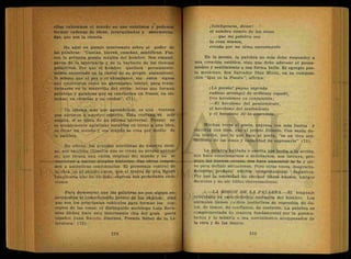 ellas valoramos el .mundo en que existimos y podemos
formar cadenas de ideas, jerarquizadas y sistematiza-
das, que son la ciencia.
He aquí un pasaje interesante sobre el poder de
las palabras: "Cantan, hieren, enseñan, santifican. Fue-
ron la primera poesía mágica del hombre. Nos emanci-
paron de la ignorancia y de la barbarie, de los tiempos
primitivos. Por que él hombre quedará permanente-
mente encerrado en la cárcel de su propio . .aislamiento
lo mismo que el pez o el chimpancé, sin estos signos
que empezaron como un garrapateo "inicial, para trans-
formarse en la maravilla del verbo: letras que forman
palabras y palabras que se convierten én frases, en sis-
temas, en ciencias y en. credos". (71).
- Ún idioma más que aprendemos, es una ventana
que.abrimos á nuestro espíritu. Esta ventana es más
amplia, si se trata de un idioma uñiversaí. Pensar no
es simplemente aglutinar vocablos en torno a una idea,
es- Crear un mundo y ese mundo se crea por medio de
la palabra.
En efecto, los grandes novelistas de nuestro tiem-
po, son también filósofos que se crean su propio univer-
so; que tienen una visión original del mundo y no se
concretan a narrar simples historias. Sus obras respon-
den a auténticas confidencias. El personaje central de
la obra, es el propio autor, que al través de una figura
imaginaria que ha" forjado, expresa sus personales emo-
ciones.
Para demostrar que las palabras no son signos su-
perpuestos al conocimiento previo de los objetos, sino
que son los principales vehículos para formar los con-
ceptos de las cosas, el distinguido sociólogo Luis Reca-
séns Siches hace esta interesante cita del gran poeta
español Juan Ramón Jiménez, Premio Nobel de la Li-
teratura: (72).
¡Inteligencia, dame!
el nombre exacto de las cosas
. .. que mi palabra sea
la cosa misma,
creada por mi alma nuevamente.
En la poesía, la palabra no solo debe responder a
una creación estética, sino que debe adecuar el pensa-
miento y sentimiento a esa forma bella. El egregio poe-
ta mexicano, don Salvador Díaz Mirón, en su composi-
ción "Qué es la Poesía", afirma:
¡La poesía! pugna sagrada
radioso arcangel de -ardiente espada}
tres heroísmos en conjunción;
-—El heroísmo del pensamiento,
el .heroísmo del sentimiento
y el heroísmo de la expresión.
Muchas veces el poeta, expresa con más fuerza y
claridad una idea, que el propio filósofo. Con razón de-
cía Goethe, que lo que hace al poeta, "es un vivo sen-
timiento dé las cosas y capacidad,de expresarlo" (73). *
La palabra hablada o escrita nos incita a j a acción,
nos hace emocionarnos o deleitarnos, nos intruye, -pro-
paga las buenas causas, nos hace aumentar la fe y sir-
ve para definir situaciones. Pero otras veces, desgracia-
damente, produce efectos completamente negativos.
Por eso la necesidad de escoger libros buenos, amigos
decentes y de oir útiles conversaciones.
0.—-LA -MISION DE LA PALABRA.—El lenguaje
artieulado.es característica exclusiva del hombre. Los
animales.tienen medios instintivos de expresión dé do-
lor, de temor, de confianza, de conténto.^La palabra es
complementada de manera fundamental por lá gesticu-
lación y la mímica o sea movimientos acompasados de
la cara y dé las manos. - ~ .
 