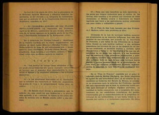 La Ley de 6 de enero de 1915, fue la precursora de
la R e f o r m a Agraria Mexicana y adquirió singular im-
portancia, al ser elevada a la categoría de Constitucio-
nal, por el Artículo 27 de la Constitución General de la
República, expedida en 1917.
5.—EL PROBLEMA AGRARIO EN LOS PLANES
REVOLUCIONARIOS—La resolución del Problema
Agràrio de México, consistente en una injusta distribu-
ción de la tierra, aparece en la mayor parte de los Pla-
nes-y Documentos Políticos de la Revolución. (168).
En el programa del Partido Liberal y Manifiesto
de la Nación expedido por la J u n t a Organizadora del
mismo, en Saint Louis Missouri- (Estados Unidos), con
fecha primero de julio de mil novecientos seis, y donde
aparece como Presidente, Ricardo Flores Magón, vice-
presidente, J u a n Sarabia y secretario, Antonio I. Villa-
rreal, sobre este porblema agrario se expresa:
T I E R R A S :
34.—Los dueños de tierras están obligados a ha-
cer productivas todas las que posea; cualquie extensión
de terreno que el poseedor deje improductiva la reco-
brará el Estado y la empleará conforma a los artículos
siguientes
35.—A los mexicanos residentes en el extranjero
que lo soliciten los repatriará el Gobierno pagándoles
los gastos de viaje y le proporcionará tierra para su
cultivo
36.—El Estado dará tierras a quienquiera que lo
solicite, sin más condición que dedicarlas a la produc
ción agrícola, y no venderlas Se f i j a r á la extensión má-
xima de terreno que el Estado pueda ceder a una per
sona.
37.—Para que este beneficio no solo aproveche a
los pocos que tengan elementos para el cultivo de las
tierras, sino también a los pobres que carezcan de estos
elementos; el Estado creará o fomentará un Banco
Agrícola que hará a los agricultores pobres,' préstamos
con poco rédito y redimibles a plazos.
En el Plan de San Luis lanzado por don Francis-
co I. Madero, sobre este problema se dice:
Abusando de la Ley de terrenos baldíos, numero-
sos propietarios en su mayoría indígenas, han sido des-
pojados de sus terrenos, por acuerdo de la Secretaría
de Fomento, o por fallos de los tribunales de la Repú-
blica. Siendo en toda justicia restituir a sus antiguos
poseedores los terrenos de que se les despojó de un mo-
do tan arbitrario, se declaran sujetas a revisión tales
disposiciones y fallos y: Se les exigirá a los que los ad-
quirieron de un modo tan inmoral, o a sus herederos,
que los restituyan a sus primitivos propietarios, a quie-
nes pagarán también una indemnización por los perjui-
cios sufridos. Solo en caso de que esos terrenos hayan
pasado a tercera persona antes de la promulgación de
este Plan, los antiguos propietarios recibirán indemni-
zación de aquellos en cuyo beneficio se verificó el des-
pojo.
En el "Plan de Texcoco" expedido por el señor li-
cenciado Andrés Molina Enríquez, con fecha veintitrés
de. agosto de mil novecientos once, en su carácter de ex-
candidato al Gobierno del Estado de México, se estable
ce un programa para la solución del Problema Agrario
del país expresando que si bien la revolución había ser-
vido para derrocar el antiguo régimen porfirista, en
realidad se había consumado con el propósito del mejo-
ramiento de las condiciones económicas del pueblo,
trastornadas por el ensanchamiento de la propiedad te-
rritorial de los latifundistas, lo que había traído la re-
ducción del cultivo y el caciquismo imperante. En dicho
 