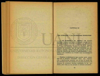 CAPITULO III
LOS ANIMALES Y LAS SOCIEDADES INFERIORES
1.—EL HOMBRE Y EL ANIMAL.—El maestro
mexicano Antonio Caso, en su Sociología, estudia las so-
ciedades animales. Trata de demostrar con abundancia
de datos y argumentos, que no solo los seres superio-
res o sean los hombres, vivimos en sociedad, sino que
también los animales, aun los más inferiores son gre-
garios y sociales. Dedica especial atención a las socie-
dades de insectos que divide en individualistas y comu-
nistas y que considera etf el fondo como agrupamieritos
familiares.
Nosotros, modestamente ppr nuestra parte, pensa-
mos que el término "sociedad" tiene una connota-
ción o significación humana, esto es que no puede ha-
ber sociedad fuera del ámbito de los seres humanos. No
dejamos de reconocer muchas cualidades en los ani-
males, pero ellas no les otorgan el atributo necesario.
 