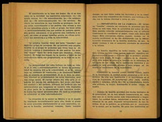 El matrimonio es la base del hogar. En él se dan
como en la sociedad las siguientes relaciones: lo.—De
ayuda mutua. 2o.—De subordinación, 3o.—De solidari-
dad, 4o.—De intercomunicación, 5o.—De servicio. En
efecto los miembros de una familia se protegen; los hi
jos están subordinados a los padres, una ofensa a uno
de sus miembros afecta a todo -el grupo, los hijos están
•.n intercomunicación con sus padres de quienes apren
den gestos, ademanes, y en general una conducta a se-
guir, así como al grupo familiar presta un eficaz serví
cío a sus miembros y a toda la colectividad.
La palabra familia viene del latín familiaque
Significa grupo de personas. En un sentido más amplio,
familia es el grupo de personas que viven bajo la di-
rección, consejo y dependencia de sus padres. La pala-
bra "hogar" viene del latín fogar que significa fuego,
lumbre. El fuego del hogar, de. la lumbre o calor de los
ascendientes hacia sus progenitores, es la base de la fa-
milia.
La personalidad del niño influye en toda su vida.
Si se le edu .i convenientemente se forma su persona-
lidad de manera útil a la colectividad; si se le educa
bajo un ambiente de restricción y de limitación indebi-
dos, se amputa su personalidad. Si se le deja en abso-
luta libertad no prohibiéndole los actos inmorales, será
una carga social. El cuerpo mismo del niño será el ci-
miento del cuerpo del adolescente, del joven, del hom-
bre maduro y del anciano. Afirman los médicos que las
enfermedades que tengamos en nuestra vida dependen
en gran parte de la alimentación que hayamos recibi-
do hasta los cuatro primeros años. He aquí la necesidad
de alimentar al niño adecuadamente.
La situación de la mujer en México y en el mundo
ha cambiado favorablemente para ella, desde el grado
de estar sometida absolutamente al sexo masculino, co-
mo en la familia patriarcal romana, hasta nuestro
tiempo, en que tiene todos los derechos y se le consi-
dera como una compañera del hombre, que trabaja y lu-
cha con la misma libertad y éxito de este.
3.—IMPORTANCIA DE LA FAMILIA.—El térmi-
no "familia" connota un conjunto de personas que ha-
bitan en uña casa, bajo la autoridad del señor de ella.
Este sentido coincide substancialmente con el criterio
tradicional de considerar al padre, como Jefe único del
hogar. Esta concepción clásica, cuando menos en el
mundo occidental, se ha ido debilitando con la estruc-
turación económica de la familia moderna, en que la
piujer trabaja y con el aumento creciente de derechos
a la misma.
La familia significa un techo común, un hogar,
Este último vocablo como hemos indicado, significa eti-
mológicamente fuego y el hecho que lo produce; provie-
ne del latín fogar. El hogar —asiento de la familia—
es el sitio donde se coloca la lumbre en la chimenea de
las salas de las casas. Es la institución histórica y ju-
rídica de más profundo arraigo y cuyo origen se re-
monta al nacimiento de la humanidad..
Constituye la familia (como enseñó Comte, padre
de la Sociología) la unidad social elemental y no el in-
dividuo. Es ella una Institución y el matrimonio es el
acto de fundación. El matrimonio (del latín matris,
madre y munium, oficio de). Es la organización donde
una persona, la mujer, desempeña el noble oficio de
madre.
Aunque la familia proviene del hecho biológico de
la generación, no es una simple consecuencia de este,
sino que es el hecho social más trascendental e impor-
tante. La calidad física, intelectual y moral de los ha-
bitantes de un país, depende integralmente de sus fa-
milias. Si en lo político, se principia por el municipio,
en lo social, por la familia. Es pues una institución so-
 