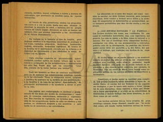 eietaria, jurídica, moral, religiosa y sujeta a normas de
costumbre, que provienen en muchos casos, de épocas
milenarias.
Al través de ella perseveran unidos los. progenito-
res entre sí y con la prole, hasta que esta alcanza la
plenitud, la mayoría de edad, e instalan por su propia
cuenta un nuevo hogar. Entonces no solo se bastan así
mismos, sino que pueden responder a las necesidades
de la futura dependencia.
Ha variado en. la historia el tipo de familia, pero
siempre obedece a la imperiosa, necesidad de prodigar a
los hijos, cuidados, alimentos, medicinas, habitación,
vestido, educación, formación espiritual. El tronco de
la familia es el matrimonio, elevado por la religión a la
dignidad de Sacramento y que simboliza la unión de
Cristo con su Iglesia.
Cada cónyuge conserva su intransferible indivi-
dualidad, aunque sufren un mutuo influjo, por la tole-
rancia y aceptación de los pensamientos y sentimientos
del otro. San Pablo dijo que los consortes "eran
dos, aunque en la carne fueran una unidad".
Todo ser humano es libre de contraer matrimonio,
pero no de soslayar las consecuencias relativas, cuando
ya lo ha efectuado. Tiene la obligación moral, religiosa
y jurídica de sostener en la medida de sus posibilidades -
a su familia, y en caso de no haber descendencia, de
^ protegerse mutuamente y de ayudarse a llevar el peso
de la vida.
Los padres van conformando el carácter y pensa-
miento de los hijos por medio de recompensas y casti-
gos, de consejos, restricciones, estímulos y reprensio-
nes. Esa función de vigilancia, no termina sino con la
vida de los progenitores. Quién de niño no obedece a sus
padres, no obedecerá después a sus maestros y más
tarde no se someterá a las autoridades.
La educación en el seno del hogar, así como tam-
bién la escolar, no debe formar esclavos, pero tampoco
libertinos; debe tender a formar seres útiles a la socie-
dad. Ni amputarles ni deformarles su personalidad, pe-
ro tampoco permitirles que den rie ida suelta a sus pa-
siones.
4.—LOS HECHOS SOCIALES Y LA FAMILIA.—
Los hechos sociales son cosas, son realidades. No son
cosas ni reálidades materiales, sino muy especiales, si¿i
generis. La cosa se opone a la idea, como lo externo a io
interno. Por eso el sociólogo debe comprobar hechos y
manipular con ellos, no con pensamientos o conceptos,
prducto sólo de la inteligencia. La posición del investi-
gador social debe ser parecida a la del físico, del qui •
mico o el biólogo, que trabajan con hechos de su espe-
cialidad.
El hecho social no se puede reducir a un aconteci-
miento no-social. Ha sido el error de los organicistas,
algunos muy ilustres, entre ellos el pensador inglés
Herbert Spencer. Aún más; no se puede reducir su ex-
plicación a una ciencia social concreta, por ejemplo, la
Economía. Fue un error de Marx, cuya teoría como ex-
plicación última de los hechos sociales, es superficial q.
incompleta.
Constituye el hecho social la realidad más comple-
ja. Los grupos humanos están sometidos a leyes de su
medio físico; el cuerpo del ser humano es un organis-
mo biológico, y por lo tanto está sujeto a leyes causa-
les de esta disciplina; tiene espíritu y tiene que obede--
cer a leyes psicológicas, y al vivir en la colectividad, la
interacción y mutuo influjo con otros hombres, lo mol-
dean como un ser social.
Los hechos sociales tienen leyes propias. El gran
sociólogo alemán Jorge Simmel, enseñó que "la socie-
dad existe allí donde varios hombres entran en acció'i
 