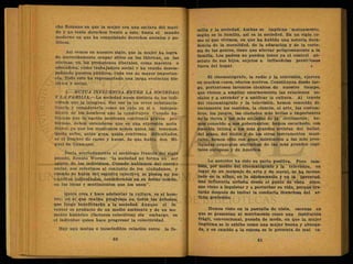 cho Romano en que la mujer era una esclava del mari-
do y no tenía derechos frente a este, hasta el mundo
moderno en que ha conquistado derechos sociales y po-
líticos.
Así vemos en nuestro siglo, que la mujer ha logra
do merecidamente ocupar sitios en las fábricas, en las
oficinas, en las profesiones liberales, como maestra o
educadora, como trabajadora social y ha venido desem-
peñando puestos, públicos, cada vez de mayor'importan-
cia. Todo esto ha representado una larga evolución his-
tórica y social.
5.—MUTUA INFLUENCIA ENTRE LA SOCIEDAD
Y LÁ FAMILIA.—La sociedad ,no*es distinta de los indi-
viduos que la integran. Por eso' es un error substancia-
lizarla y considerarla como un ente en sí e indepen-
diente de los hombres que la constituyen. Cuando ha-
blamos que la nación mexicana confronta graves pro-
blemas, deben entenderse que es una expresión meta
fórica, ya que los mexicanos somos quien los tenemos.
Quién sufre, quién goza, quién confronta dificultades,
es el hombre de carne y hueso, de que habla don Mi-
guel de Unamuno.
Decía acertadamente el sociólogo francés del siglo
pasado, Renato Worms: "la sociedad no forma un* ser
aparte de los individuos. Cuando hablamos del cuerpo
social, nos referimos al conjunto de los ciudadanos, y
cuando se habla del espíritu colectivo, se piensa en los
espíritus individuales, considerados en su fondo común,
en las ideas y sentimientos que los unen".
Quién crea y hace adelantar la cultura, es el hom-
bre; es el que realiza progresos en todos los órdenes,
que luego beneficiarán a la sociedad. Aunque el in-
ventor es producto de un medio ambiente y de un mo
mentó histórico (factores colectivos) sin embargo, es
el individuo quien hace progresar la colectividad.
Hay una mutua e inescindible relación entre la fa-
milia y la sociedad. Ambas se implican ' mutuamente,
según es la familia, así es la sociedad. En un siglo co-
mo el que vivimos, en que ha habido una notoria deca-
dencia de la moralidad, de la educación y de la corte-
sía de las gentes, tiene que afectar peligrosamente a la
familia. Los padres no pueden tener ya el control ab-
soluto de sus hijos, sujetos a influencias perniciosas
fuera del hogar. »
El cinematógrafo, la radio y la televisión, ejercen
en muchos casos, e-fectos nocivos. Constituyen désde lue-
go, portentosos inventos técnicos de nuestro tiempo,
que vienen a ampliar enormemente las relaciones so-
ciales y a extender y a unificar la cultura. Al través
del cinematógrafo y la televisión, hemos conocido di-
rectamente los vestidos, la ciencia, el arte, las costum-
bres, los juegos, las ciudades más bellas e importantes
de la tierra y las más alejadas de la civilización; he-
mos conocido a sus gobernantes; hemos escuchado, con
emoción íntima a los más grandes artistas del ballet,
del piano, del violín y de los otros instrumentos musi-
cales, hemos oído con gran deleitación a las más pres-
tigiadas orquestas sinfónicas de las más grandes capi-
tales europeas y de América.
Lo anterior ha sido su parte positiva. Pero tam-
bién, por medio del cinematógrafo y la televisión, en
lugar de un mensaje de arte y de moral, se ha incrus-
tado en la niñez, en la adolescencia y en la juventud,
una influencia nefasta desde el punto de vista ético,
que viene a inquietar y a perturbar su vida, porque tra-
tarán después de imitar la conducta licenciosa del ar-
tista preferido.
Hemos visto en la pantalla de Dlata, escenas en
que se presentan al matrimonio como una institución
frágil, convencional, pasada de moda, en que la mujer
ilegítima se le exhibe como una mujer buena y abnega-
da, y en cambio a la ésposa se le presenta de mal ca-
 