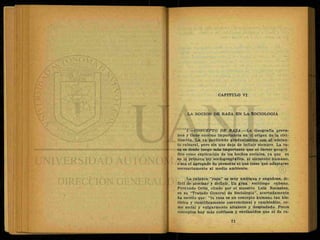 CAPITULO VI
LA NOCION DE RAZA EN LA SOCIOLOGIA
1.—CONCEPTO BE RAZA.—La Geografía preva-
lece y tiene enorme importancia en ol origen de la civi-
lización. La va perdiendo gradualmente con el adelan-
to cultural, pero sin que deje de influir siempre. La ra-
za es desde luego más importante que el factor geográ-
fico como explicación de los hechos sociales, ya que es
en la primera ley sociogeográfica, el elemento humano,
osea el.agregado de personas el que tiene que adaptarse
necesariamente al medio ambiente.
La palabra ''raza" es muy ambigua y engañosa, di-
fícil de precisar y definir. Un gran sociólogo cubano,
Fernando Ortiz, citado por el maestro Luis Recaséns,
en su "Tratado General de Sociología", acertadamente
ha escrito que: "la raza es un concepto humano tan his-
tórica y científicamente convencional y cambiadizo, co-
mo social y vulgarmente altanero y despiadado. Pocos
conceptos hay más cotífusos y envilecidos que el de ra-
 