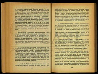 el economista inglés Tomás Roberto Malthus (1776-
1834). Fue escrita en un libro que causó conmoción en
su época: "Ensayo sobre el principio de población". La
enunció afirmando que: "la población crece en progre-
sión geométrica, mientras que los artículos alimenti-
cios solo pueden aumentar en progresión aritmética".
Esto significa que mientras el número de habitantes en
el mundo se propaga en la siguiente forma: (progre-
sión geométrica) 1, 2, 4, 8, 16, 32, los alimentos se
multiplican dé esta manera: 1, 2, 3, 4, 5, 6. Esto
quiere decir, que mientras en la progresión geométrica
ya vamos en treinta y dos, en la aritmética apenas es-
tarnos en seis y así sigue aumentando en forma descon-
siderada el extremo geométrico de la ecuación malthu-
siana.
Malthus llega a profetizar la miseria de los pue-
blos, como consecuencia necesaria y forzosa del exce-
so de habitantes, sobre los medios de subsistencia. Co-
mo 'filántropo que fúe, lo único que se limitó a aconse-
jar fue: "no debe enseñarse a todo hombre que el
matrimonio es un deber; debe dejarse a cada quien se-
guir libremente sus inclinaciones, haciéndose respon-
sable ante Dios del bien o del mal que resulte de sus
actos".
En el reino animal, expresó el propio Malthus, que
no operaba su Ley, debido a la enorme destrucción de
unas especies respecto a otras y al cambio desfavorable
y radical del clima que lo hacen insoportable, no tenien-
do el animal con que defenderse, a diferencia del hom-
bre que acude a medios artificiales como el vestido, la
casa, la calefacción, la refrigeración, la cama, etc. Hay
pues en el hombre según el vaticinio de Malthus, un
desequilibrio permanente y catastrófico, entre el nú-
mero de habitantes y los alimentos.
La teoría de Malthus, sin embargo, no toma en
cuenta la inteligencia humana. En tanto que los ani-
. males solo disponen del alimento que germina espon-
táneamente del suelo, el hombre cultiva este y hace
productivas hasta las tierras estériles, mediante los
abonos y el'agua que sacá de las profundidades para re-
garlas. Además, por medio del empleo de maquinaria
hace elevar la producción de alimentos, de manera fan
tástica e imprevisible y mediante procedimientos cien-
tíficos vuelve artículos alimenticios, substancias que no
se empleaban anteriormente en esos menesteres.
El maestro Antonio Caso, afirma acertadamente
que en la teoría de Malthus, tampoco se toma en cuenta
la organización económica y social. Esto es, que entre la'
población y los alimentos se interpone la institución de
la propiedad. No basta que alguien tenga hambre, sino
que es necesario que se adueñe del pan en forma legí-
tima, conforme a la institución política y jurídica de la
propiedad; no basta con que un hombre codicie a una
mujer, sino que es necesario que acuda al matrimonio,
que es una institución jurídica y religiosa.
2.—LA DEMOGRAFIA Y LA SOCIEDAD.—El bió-
logo inglés Carlos Roberto Darwin (1809-1882) afirmó
que era útil para los animales reproducirse en cantidad
mayor que aquella con que cuentan de alimentos, por-
que trae la lucha entre ellos y como resultado de la
misma el triunfo de los más aptos, una selección nume-
ral que engendra un progreso gradual de la especia.
Otro escritor inglés del siglo pasado, Herbert
Spencer, considera que el principio de la selección na-
tural y triunfo de los más aptos, de su compatriota
Darwin, no se aplica a los hombres, ya que la multipli-
cación de los mismos está en razón directa de la indi-
viduación. Esto es, introduce un elemento psíquico, la
"individuación" o sea la personalidad que el hombre
alcance en la sociedad, que hace que la persona de se-
xo masculino, que va a ser jefe de familia, no contraiga
nupcias hasta que no ha prosperado en un sentido eco-
 