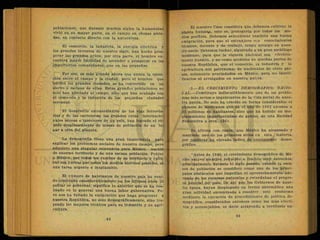 poblaciones; que durante muchos siglos la humanidad
vivió en.su mayor parte, en el campo en chozas aisla-
d-as, en contacto directo con la naturaleza.
El comercio, la industria, la energía eléctrica y
los grandes inventos de nuestro siglo, han hecho pros-
perar las grandes urbes; por otra parte, el hombre en-
cuentra mayor facilidad de ascender o prosperar en las
importantes comunidades, que en las pequeñas.
Por eso, es más grande ahora que nunca la oposi-
ción entre el campo y la ciudad; pero el hombre que
'edificó las grandes ciudades, se ha convertido en un
siervo o esclavo de ellas. Estas grandes poblaciones no
solo han afectado al campo, sino que han acabado con
el comercio y la industria de las pequeñas ciudades
cercanas.
El desarrollo extraordinario de las vías ferrovia-
rias y do las carreteras, las grandes rutas internacio-
nales aéreas o interiores de un país, han logrado el rá-
pido desplazamiento de masas de población de un lu-
gar a otro del planeta.
La demografía tiene una gran importancia para
explicar los problemas sociales de nuestro tiempo, pero
adquiere una singular relevancia para México, nación
de enorme territorio y de una escasa población. Poblar
a México, por todos los rumbos de su territorio y culti-
var sus tierras por todos los medios técnicos posibles, es
una tarea urgente e inaplazable.
El número de habitantes de nuestro país ha veni-
do creciendo considerablemente en los últimos años. Si
poblar es gobernar, significa lo anterior que se ha rea-
lizado en lo general una buena labor gubernativa. Pe-
ro nos ha faltado la emigración que haga progresar a
nuestra República, no solo demográficamente, sino tra-
yendo los mejores técnicos para su industria y su agri-
cultura.
El maestro Caso considera que debemos cultivar la
planta humana, esto es, protegerla por todos los me-
dios posibles. Debemos seleccionar también una buena
emigración, para que el extranjero ccn conocimientos
técnicos, decente y de trabajo, tenga arraigo.en nues-
tro suelo. Debemos luchar, siguiendo a un gran sociólogo
mexicano, para que la riqueza nacional sea efectiva-
mente nuestra, y no como acontece en muchas partes de
nuestra República, que el comercio, ia industria y la
agricultura son patrimonio de nacionales de otros paí-
ses, solamente avecindados en México, para no identi-
ficarlos ni arraigados en nuestra patria.
•5.—EL CRECIMIENTO DEMOGRAFICO NACIO-
NAL.—Constituye indiscutiblemente uno de los proble-
mas más serios e inquietantes de la vida social de nues-
tra patria. No solo ha crecido en forma considerable el
número de mexicanos que en el año de 1962 alcanza a
35 millones de habitantes, sino que ha habido un des-
plazamiento importantísimo de gentes, de una Entidad
Federativa a otra. (26).
Se afirma con razón, que México ha alcanzado y
mantiene uno de los primeros sitios en esta materia,
por registrar un elevado índice de crecimiento demo-
gráfico.
"Antes de 1940, el crecimiento demográfico dé Mé-
xico estuvo siempre reducido a límites muy estrechos,
principalmente durante el siglo pasado, cuando la esca-
sez de población se consideró como uno de los princi-
pales obstáculos que impedían el aprovechamiento ade-
cuado de los recursos naturales y retardaban el progre-
so general del país. De ahí que los Gobiernos de aque-
lla época, hayan desplegado en forma sistemática una
gran actividad encaminada a resolver este problema
mediante la ejecución de procedimiento de política de-
mográfica, .considerados entonces como los más efecti-
vos y aconsejables, es decir atrayendo a territorio na-
 