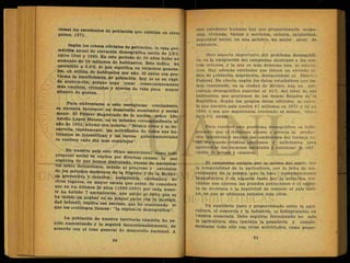 p a í s e s . ^ l 0
( l ™ e d e n t e S d e
*>o b l a c i
<* aue existían en otros
l 0
? T n S O S
° f Í C Í a l e S d e
P ° b l a c i
ó n , la tasa geo-
métrica anual de elevación demográfica oscila de 2.9%
entre 1940 y 1960. En este período de 20 años hubo un
aumento de 15 millones de habitantes. Este índice ha
ascendido a 3.0% lo que significa en términos genera-
es, un millón de habitantes por año. Si antes era pro-
blema la insuficiencia de población. l>oy lo es su rápi-
da aceleración, porque urge crear consecuentemente
más empleos, viviendas y niveles de vida para mayor
número de gentes.
Para enfrentarse a este vertiginoso crecimiento,
se necesita favorecer un desarrollo económico y social
mejor. El Primer Magistrado de la nación, señor Lie
Adolfo López Mateos, en su informe correspondiente al
ano de 1962, afirmó con acierto: "México crece y se de-
sarrolla rápidamente, las actividades de todos sus ha-
bitantes se intensifican y las tareas gubernamentales
se vuelven cada día más complejas".
. y En nuestro país este ritmo ascencional, como todo
progreso social se explica por diversas,causas: la paz
orgánica de que hemos disfrutado, exceso de nacimien-
Z Z ° n e
* ' d e M d
° a l p r o s r e s o
^ extensión
1 0 8 m é t o d o s
modernos de la Higiene y de la Medici-
na preventiva y curativa, emigración extranjera d«
otros lugares, en mayor escala que antes. Se considera
que en los últimos 30 años (1930-1960) por cada muer-
te ha habido 7 nacimientos, que unido al éxito que se
ha tenido en acabar en su mayor paite con la mortali-
C a n t i l , explica ese ascenso, que ha ocasionado lo
que los sociólogos llaman: "la explosión demográfica".
La población de nuestro territorio también ha ve-
nido aumentando y lo seguirá incuestionablemente de
acuerdo con el tono general de desarrollo nacional A
este excedente humano hay que proporcionarle ocupa-
ción, vivienda, bienes y servicios, cultura, salubridad,
seguridad social, en una palabra, un mejor nivel de
existencia.
Otro aspecto importante del problema demográfi-
co, es la emigración del campesino mexicano a los cen-
tros urbanos, y lo que es más doloroso aún, al extran-
jero. Hay además entidades que tienen un elevado ín-
dice de población migratoria, destacándose el Distrito
Federal En efecto, según los datos estadísticos que he-
mos consultado, en la ciudad de México, hay un por-
centaje demográfico superior al 45% del total de sus
habitantes, que provienen de los demás Estados de" la
República. Según los propios datos oficiales, se calcu-
la que nuestro país tendrá 47 millones en 1970 y 63 en
1980, o sea que seguiremos creciendo al mismo ritmo
de 3.0% anual.
Para resolver este problema demográfico, es indis-
pensable que el Gobierno aliente y proteja la produc-
ción industrial'y mejore las condiciones del trabajo ru-
ral, otorgando créditos oportunos y suficientes para
aprovechar los recursos naturales y continuar la edif:
cación de presas y caminos.
El campesino emigra por la aridez del suelo, pol-
la temporalidad de la agricultura, por la falta de me-
canización de la misma, que la hace económicamente
improductiva y .en algunos casos por la atracción ine-
vitable que ejercen las grandes poblaciones o el espíri-
tu de aventura o la inquietud de conocer el país veci-
no, en que se obtienen salarios más altos.
Un equilibrio justo y proporcionado entre la agri-
cultura, el comercio y la industria, es indispensable en
nuestra economía. Debe seguirse fomentando no solo
la agricultura, sino también la ganadería y comple-
mentarse todo ello con otras actividades, como peque-
 
