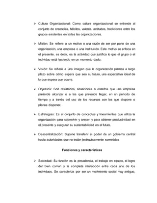  Cultura Organizacional: Como cultura organizacional se entiende al
conjunto de creencias, hábitos, valores, actitudes, tradiciones entre los
grupos existentes en todas las organizaciones.
 Misión: Se refiere a un motivo o una razón de ser por parte de una
organización, una empresa o una institución. Este motivo se enfoca en
el presente, es decir, es la actividad que justifica lo que el grupo o el
individuo está haciendo en un momento dado.
 Visión: Se refiere a una imagen que la organización plantea a largo
plazo sobre cómo espera que sea su futuro, una expectativa ideal de
lo que espera que ocurra.
 Objetivos: Son resultados, situaciones o estados que una empresa
pretende alcanzar o a los que pretende llegar, en un periodo de
tiempo y a través del uso de los recursos con los que dispone o
planea disponer.
 Estrategias: Es el conjunto de conceptos y lineamientos que utiliza la
organización para sobrevivir y crecer, y para obtener productividad en
el presente y asegurar su sustentabilidad en el futuro.
 Descentralización: Supone transferir el poder de un gobierno central
hacia autoridades que no están jerárquicamente sometidas
Funciones y características
 Sociedad: Su función es la prevalencia, el trabajo en equipo, el logro
del bien común y la completa interacción entre cada uno de los
individuos. Se caracteriza por ser un movimiento social muy antiguo,
 
