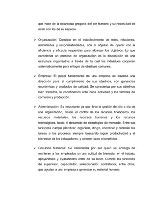 que nace de la naturaleza gregaria del ser humano y su necesidad de
estar con los de su especie.
 Organización: Consiste en el establecimiento de roles, relaciones,
autoridades y responsabilidades, con el objetivo de operar con la
eficiencia y eficacia requeridas para alcanzar los objetivos. Lo que
caracteriza un proceso de organización es la disposición de una
estructura organizativa a través de la cual los individuos cooperan
sistemáticamente para el logro de objetivos comunes.
 Empresa: El papel fundamental de una empresa es trazarse una
dirección para el cumplimiento de sus objetivos, con ganancias
económicas y productos de calidad. Se caracteriza por sus objetivos
bien trazados, la coordinación ante cada actividad y los factores de
comercio y producción.
 Administración: Es importante ya que lleva la gestión del día a día de
una organización, desde el control de los recursos financieros, los
recursos materiales, los recursos humanos y los recursos
tecnológicos, hasta el desarrollo de estrategias de mercado. Entre sus
funciones cumple planificar, organizar, dirigir, coordinar y controlar las
tareas o los procesos siempre buscando lograr productividad y el
bienestar de los trabajadores, y obtener lucro o beneficios.
 Recursos humanos: Se caracteriza por ser quien se encarga de
mantener a los empleados un una actitud de bienestar en el trabajo,
apoyándolos y ayudándolos entro de su labor. Cumple las funciones
de supervisor, capacitador, seleccionador, contratador, entre otros,
que ayudan a una empresa a gerenciar su material humano.
 