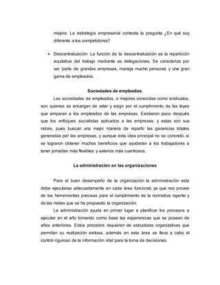 mejora. La estrategia empresarial contesta la pregunta ¿En qué soy
diferente a los competidores?
 Descentralización: La función de la descentralización es la repartición
equitativa del trabajo mediante as delegaciones. Se caracteriza por
ser parte de grandes empresas, maneja mucho personal, y una gran
gama de empleados.
Sociedades de empleados.
Las sociedades de empleados, o mejores conocidas como sindicatos,
son quienes se encargan de velar y exigir por el cumplimiento de las leyes
que amparan a los empleados de las empresas. Existieron poco después
que los enfoques socialistas aplicados a las empresas, y estas son sus
raíces, pues buscan una mejor manera de repartir las ganancias totales
generadas por las empresas, y aunque esta idea principal no se concretó, si
se lograron obtener muchos beneficios que ayudarían a los trabajadores a
tener jornadas más flexibles y salarios más cuantiosos.
La administración en las organizaciones
Para el buen desempeño de la organización la administración esta
debe ejecutarse adecuadamente en cada área funcional, ya que nos provee
de las herramientas precisas para el cumplimiento de la normativa vigente y
de las metas que se ha propuesto la organización.
La administración ayuda en primer lugar a planificar los procesos a
ejecutar en el año tomando como base las experiencias que se posean de
años anteriores. Estos procesos requieren de estructuras organizativas que
permitan su realización exitosa, además en esta área se lleva a cabo el
control riguroso de la información vital para la toma de decisiones.
 