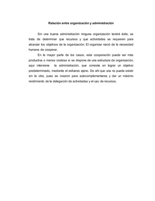 Relación entre organización y administración
Sin una buena administración ninguna organización tendrá éxito, se
trata de determinar que recursos y que actividades se requieren para
alcanzar los objetivos de la organización. El organizar nació de la necesidad
humana de cooperar.
En la mayor parte de los casos, esta cooperación puede ser más
productiva o menos costosa si se dispone de una estructura de organización,
aquí interviene la administración, que consiste en lograr un objetivo
predeterminado, mediante el esfuerzo ajeno. De ahí que una no puede existir
sin la otra, pues se crearon para autocomplementarse y dar un máximo
rendimiento de la delegación de actividades y el uso de recursos.
 