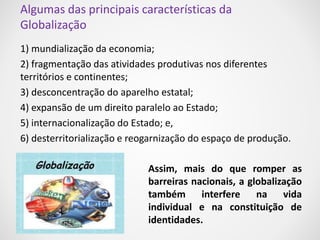 Algumas das principais características da 
Globalização 
1) mundialização da economia; 
2) fragmentação das atividades produtivas nos diferentes 
territórios e continentes; 
3) desconcentração do aparelho estatal; 
4) expansão de um direito paralelo ao Estado; 
5) internacionalização do Estado; e, 
6) desterritorialização e reogarnização do espaço de produção. 
Assim, mais do que romper as 
barreiras nacionais, a globalização 
também interfere na vida 
individual e na constituição de 
identidades. 
 