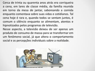 Cerca de trinta ou quarenta anos atrás era corriqueira 
a cena, em lares de classe média, da família reunida 
em torno da mesa de jantar, saboreando a comida 
enquanto comentava sobre suas vidas e cotidianos. Tal 
cena hoje é rara e, quando todos se sentam juntos, é 
comum o silêncio enquanto se alimentam, atentos e 
hipnotizados pelos programas de televisão. 
Nesse aspecto, a televisão deixou de ser apenas um 
produto de consumo de massa para se transformar em 
um fenômeno social, já que altera o comportamento 
social e as percepções individuais sobre a realidade. 
 