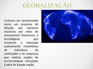 GLOBALIZAÇÃO 
2 
Costuma ser caracterizada 
como um processo de 
diluição das barreiras 
nacionais por meio de 
mecanismos financeiros e 
tecnológicos que 
envolvem a interação 
praticamente instantânea 
de indivíduos, de 
instituições e de empresas 
que volatiza noções de 
territorialidade vinculadas 
à ideia de Estado-nação. 
 