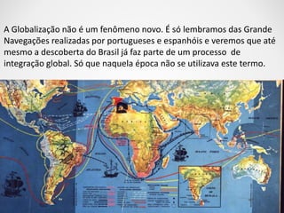 A Globalização não é um fenômeno novo. É só lembramos das Grande 
Navegações realizadas por portugueses e espanhóis e veremos que até 
mesmo a descoberta do Brasil já faz parte de um processo de 
integração global. Só que naquela época não se utilizava este termo. 
 
