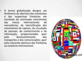 • O termo globalização designa um 
fenômeno de abertura das economias 
e das respectivas fronteiras em 
resultado do acentuado crescimento 
das trocas internacionais de 
mercadorias, da intensificação dos 
movimentos de capitais, da circulação 
de pessoas, do conhecimento e da 
informação, proporcionados quer 
pelo desenvolvimento dos 
transportes e das comunicações, quer 
pela crescente abertura das fronteiras 
ao comércio internacional. 
guiadicas.com 
 