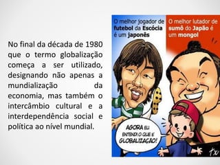 No final da década de 1980 
que o termo globalização 
começa a ser utilizado, 
designando não apenas a 
mundialização da 
economia, mas também o 
intercâmbio cultural e a 
interdependência social e 
política ao nível mundial. 
 