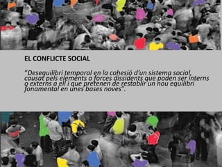 EL CONFLICTE SOCIAL 	“Desequilibri temporal en la cohesió d’un sistema social, causat pels elements o forces dissidents que poden ser interns o externs a ell i que pretenen de restablir un nou equilibri fonamental en unes bases noves”.  