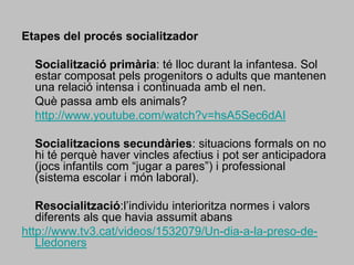 Etapes del procés socialitzador 	Socialització primària: té lloc durant la infantesa. Sol estar composat pels progenitors o adults que mantenen una relació intensa i continuada amb el nen.	Què passa amb els animals?http://www.youtube.com/watch?v=hsA5Sec6dAI	Socialitzacions secundàries: situacions formals on no hi té perquè haver vincles afectius i pot ser anticipadora (jocs infantils com “jugar a pares”) i professional (sistema escolar i món laboral).Resocialització:l’individu interioritza normes i valors diferents als que havia assumit abanshttp://www.tv3.cat/videos/1532079/Un-dia-a-la-preso-de-Lledoners