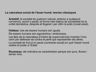 La naturalesa social de l’ésser humà: teories clàssiques	Aristòtil: la societat és quelcom natural, anterior a qualsevol convenció, acord o pacte; la forma més bàsica de sociabilitat és la unitat domèstica, després el llogaret i per últim la polis (ciutat estat). 	Hobbes: tots els éssers humans són iguals. 	Els éssers humans són egocèntrics i ambiciosos.	Les lleis de la naturalesa (l’instint de supervivència) mostren l’únic camí per defensar-se contra el perill que representen els altres.	La societat és fruit d’un pacte (contracte social) en què l’ésser humà cedeix el poder a l’Estat. 	Rousseau: els individus es caracteritzen perquè són purs, lliures i sense vicis.
