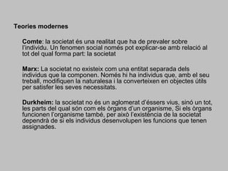 Teories modernes Comte: la societat és una realitat que ha de prevaler sobre l’individu. Un fenomen social només pot explicar-se amb relació al tot del qual forma part: la societat 	Marx: La societat no existeix com una entitat separada dels individus que la componen. Només hi ha individus que, amb el seu treball, modifiquen la naturalesa i la converteixen en objectes útils per satisfer les seves necessitats. 	Durkheim: la societat no és un aglomerat d’éssers vius, sinó un tot, les parts del qual són com els òrgans d’un organisme, Si els òrgans funcionen l’organisme també, per això l’existència de la societat dependrà de si els individus desenvolupen les funcions que tenen assignades. 