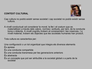 CONTEXT CULTURAL Cap cultura no podrà existir sense societat i cap societat no podrà existir sense cultura.  A nivell conductual cal considerar la moral, la llei i el costum que es materialitzen a través dels valors, normes i actituds, per tant, de la conducta bona o dolenta. A nivell cognitiu trobem el coneixement i les creences. I a nivell material, trobem els objectes que les societats humanes han produït. Tota cultura es caracteritza per: Una configuració o un tot organitzat que integra els diversos elementsÉs apresaÉs una conducta compartida És una conducta transmesa per les generacions anteriorsÉs abstractaÉs un concepte que pot ser atribuïble a la societat global o a parts de la societat