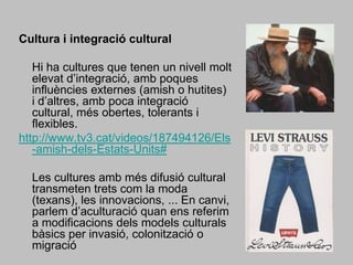 Cultura i integració cultural 	Hi ha cultures que tenen un nivell molt elevat d’integració, amb poques influències externes (amish o hutites) i d’altres, amb poca integració cultural, més obertes, tolerants i flexibles.http://www.tv3.cat/videos/187494126/Els-amish-dels-Estats-Units#	Les cultures amb més difusió cultural transmeten trets com la moda (texans), les innovacions, ... En canvi, parlem d’aculturació quan ens referim a modificacions dels models culturals bàsics per invasió, colonització o migració