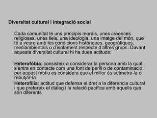 Diversitat cultural i integració social 	Cada comunitat té uns principis morals, unes creences religioses, unes lleis, una ideologia, una imatge del món, que té a veure amb les condicions històriques, geogràfiques, mediambientals o d’isolament respecte d’altres grups. Davant aquesta diversitat cultural hi ha dues actituds: 	Heterofòbia: consisteix a considerar la persona amb la qual s’entra en contacte com una font de perill o de contaminació; per aquest motiu es considera que el millor és sotmetre-la o rebutjar-la	Heterofília: actitud que defensa el dret a la diferència cultural i que prefereix el diàleg i la relació pacífica amb aquells que són diferents