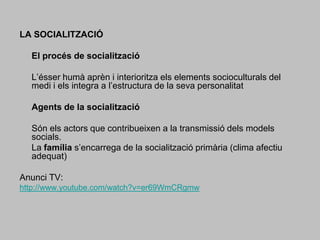 LA SOCIALITZACIÓ 	El procés de socialització 	L’ésser humà aprèn i interioritza els elements socioculturals del medi i els integra a l’estructura de la seva personalitat 	Agents de la socialització 	Són els actors que contribueixen a la transmissió dels models socials. 	La família s’encarrega de la socialització primària (clima afectiu adequat) Anunci TV:http://www.youtube.com/watch?v=er69WmCRgmw