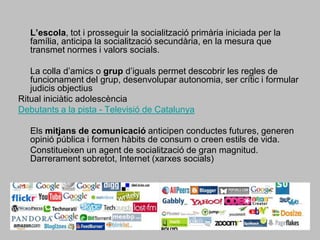 L’escola, tot i prosseguir la socialització primària iniciada per la família, anticipa la socialització secundària, en la mesura que transmet normes i valors socials. 	La colla d’amics o grup d’iguals permet descobrir les regles de funcionament del grup, desenvolupar autonomia, ser crític i formular judicis objectiusRitual iniciàtic adolescènciaDebutants a la pista - Televisió de Catalunya 	Els mitjans de comunicació anticipen conductes futures, generen opinió pública i formen hàbits de consum o creen estils de vida. 	Constitueixen un agent de socialització de gran magnitud. Darrerament sobretot, Internet (xarxes socials) 
