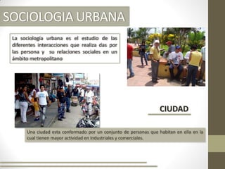 SOCIOLOGIA URBANA
La sociología urbana es el estudio de las
diferentes interacciones que realiza das por
las persona y su relaciones sociales en un
ámbito metropolitano
CIUDAD
Una ciudad esta conformado por un conjunto de personas que habitan en ella en la
cual tienen mayor actividad en industriales y comerciales.
 