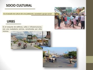 SOCIO CULTURAL
URBS
Es el estudio de cultura de una población, sociedad o grupo social
Es el conjunto de edificios, calles e infraestructuras,
con una ciudadanía estricta, constituidas por ellos
mismos
 