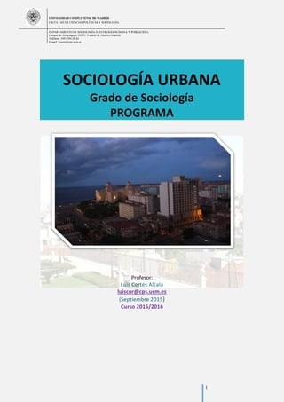 UNIVERSIDAD COMPLUTENSE DE MADRID
FACULTAD DE CIENCIAS POLÍTICAS Y SOCIOLOGÍA
DEPARTAMENTO DE SOCIOLOGÍA II (ECOLOGÍA HUMANA Y POBLACIÓN)
Campus de Somosaguas.-28223. Pozuelo de Alarcón (Madrid)
Teléfono: 3491 394 26 44
E-mail: luiscor@cps.ucm.es
1
SOCIOLOGÍA URBANA
Grado de Sociología
PROGRAMA
Profesor:
Luis Cortés Alcalá
luiscor@cps.ucm.es
(Septiembre 2015)
Curso 2015/2016
 