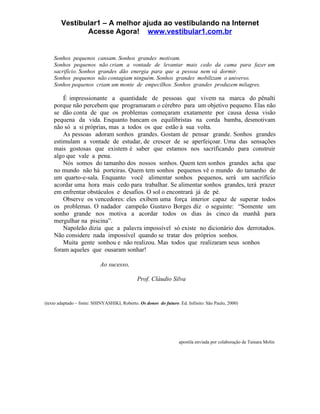 Vestibular1 – A melhor ajuda ao vestibulando na Internet
               Acesse Agora! www.vestibular1.com.br


    Sonhos pequenos cansam. Sonhos grandes motivam.
    Sonhos pequenos não criam a vontade de levantar mais cedo da cama para fazer um
    sacrifício. Sonhos grandes dão energia para que a pessoa nem vá dormir.
    Sonhos pequenos não contagiam ninguém. Sonhos grandes mobilizam o universo.
    Sonhos pequenos criam um monte de empecilhos. Sonhos grandes produzem milagres.

        É impressionante a quantidade de pessoas que vivem na marca do pênalti
    porque não percebem que programaram o cérebro para um objetivo pequeno. Elas não
    se dão conta de que os problemas começaram exatamente por causa dessa visão
    pequena da vida. Enquanto bancam os equilibristas na corda bamba, desmotivam
    não só a si próprias, mas a todos os que estão à sua volta.
        As pessoas adoram sonhos grandes. Gostam de pensar grande. Sonhos grandes
    estimulam a vontade de estudar, de crescer de se aperfeiçoar. Uma das sensações
    mais gostosas que existem é saber que estamos nos sacrificando para construir
    algo que vale a pena.
        Nós somos do tamanho dos nossos sonhos. Quem tem sonhos grandes acha que
    no mundo não há porteiras. Quem tem sonhos pequenos vê o mundo do tamanho de
    um quarto-e-sala. Enquanto você alimentar sonhos pequenos, será um sacrifício
    acordar uma hora mais cedo para trabalhar. Se alimentar sonhos grandes, terá prazer
    em enfrentar obstáculos e desafios. O sol o encontrará já de pé.
        Observe os vencedores: eles exibem uma força interior capaz de superar todos
    os problemas. O nadador campeão Gustavo Borges diz o seguinte: “Somente um
    sonho grande nos motiva a acordar todos os dias às cinco da manhã para
    mergulhar na piscina”.
        Napoleão dizia que a palavra impossível só existe no dicionário dos derrotados.
    Não considere nada impossível quando se tratar dos próprios sonhos.
        Muita gente sonhou e não realizou. Mas todos que realizaram seus sonhos
    foram aqueles que ousaram sonhar!

                           Ao sucesso,

                                              Prof. Cláudio Silva


(texto adaptado – fonte: SHINYASHIKI, Roberto. Os donos do futuro. Ed. Infinito: São Paulo, 2000)




                                                                   apostila enviada por colaboração de Tainara Molin
 