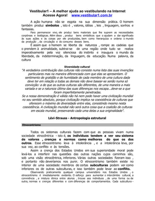 Vestibular1 – A melhor ajuda ao vestibulando na Internet
             Acesse Agora! www.vestibular1.com.br
       A ação humana não se esgota na sua dimensão prática. O homem
também produz símbolos , isto é , valores, idéias , leis , linguagem, sonhos e
fantasias.
       Para permanecer vivo, ele produz bens materiais que lhe suprem as necessidades
corpóreas e biológicas. Além disso , produz bens simbólicos que o ajudam a dar significado
às suas ações e às coisas por ele produzidas, bem como hierarquiza e ordena o mundo
da produção , da circulação e do consumo desses bens.
       É assim que o homem se liberta da natureza , rompe as cadeias que
o prendem à animalidade, subtrai-se de uma região onde tudo se realiza
imperativamente pela voz silenciosa do instinto e inaugura o mundo da
liberdade, da indeterminação, da linguagem, da educação. Numa palavra, da
cultura

                                  Diversidade cultural
"A verdadeira contribuição das culturas não consiste numa lista das suas invenções
      particulares mas na maneira diferenciada com que elas se apresentam. O
   sentimento de gratidão e de humildade de cada membro de uma cultura dada
     deve ter em relação a todas as demais não deve basear-se senão numa só
   convicção: a de que as outras culturas são diferentes, de uma maneira a mais
  variada e se a natureza última das suas diferenças nos escapa...deve-se a que
                          foram imperfeitamente penetradas.
Se a nossa demonstração é válida não há nem pode haver uma civilização mundial
no seu sentido absoluto, porque civilização implica na coexistência de culturas que
       oferecem o máximo de diversidade entre elas, consistindo mesmo nesta
 coexistência. A civilização mundial não será outra coisa que a coalizão de culturas
        em escala mundial, preservando cada uma delas a sua originalidade".

                     Lévi-Strauss - Antropologia estrutural

Etnocentrismo

        Todos os sistemas culturais fazem com que as pessoas vivam numa
sociedade etnocêntrica - isto é, os indivíduos tendem a ver seu sistema
de valores , crenças e normas como melhores do que os dos
outros. Esse etnocentrismo leva à intolerância , e a intolerância leva, por
sua vez, ao conflito e às tensões.
        Assim a crença dos Estados Unidos em sua superioridade moral pode
levá-los a interferir nas questões das outras nações cujos caminhos são,
sob uma visão etnocêntrica, inferiores. Várias outras sociedades fizeram isso ,
e portanto não deveríamos nos punir. O etnocentrismo também existe no
interior de uma sociedade: membros de certas subculturas podem ver como
inferiores os de outras subculturas, e isso também pode levar ao conflito.
        Observando praticamente qualquer campus universitário nos Estados Unidos , o
etnocentrismo é imediatamente evidente. O esforço para aumentar o intercâmbio cultural, a
convivência , a mistura étnica entre alunos , trouxe aos indivíduos , de uma forma ou de
outra, normas e crenças diferentes e com diferenças de comportamentos. Cada subcultura -
 
