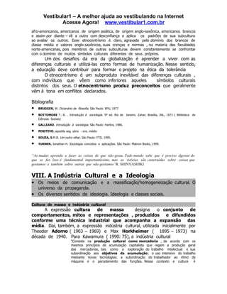 Vestibular1 – A melhor ajuda ao vestibulando na Internet
              Acesse Agora! www.vestibular1.com.br
afro-americanos, americanos de origem asiática, de origem anglo-saxônica, americanos brancos
e assim por diante – vê a outra com desconfiança e aplica os padrões de sua subcultura
ao avaliar os outros. Esse etnocentrismo é claro, agravado pelo domínio dos brancos de
classe média e valores anglo-saxônicos, suas crenças e normas , na maioria das faculdades
norte-americanas, pois membros de outras subculturas devem constantemente se confrontar
com o domínio de muitos símbolos culturais diferentes de seus próprios.
        Um dos desafios da era da globalização é aprender a viver com as
diferenças culturais e utilizá-las como formas de humanização. Nesse sentido,
a educação deve contribuir para formar o projeto na ética da tolerância
        O etnocentrismo é um subproduto inevitável das diferenças culturais ,
com indivíduos que vêem como inferiores aqueles           símbolos culturais
distintos dos seus. O etnocentrismo produz preconceitos que geralmente
vêm à tona em conflitos declarados.

Bibliografia
•   BRUGGER, W. Dicionário de filosofia. São Paulo: EPU, 1977

•   BOTTOMORE T. B. . Introdução à sociologia. 5ª ed. Rio de Janeiro. Zahar; Brasília, INL, 1973 ( Biblioteca de
    Ciências Sociais)
•   GALLIANO. Introdução à sociologia. São Paulo: Harbra, 1986.

•   POSITIVO, apostila seg. série - ens. médio

•   SOUZA, S.M.R. Um outro olhar. São Paulo: FTD, 1995.

•   TURNER. Jonathan H. Sociologia: conceitos e aplicações. São Paulo: Makron Books, 1999.


“Ao mudar, aprenda a fazer as coisas de que não gosta. Todo mundo sabe que é preciso dgostar do
que se faz. Isso é fundamental, importantíssimo, mas as vitórias são construídas sobre coisas que
gostamos e também sobre outras que não gostamos”R. SHINYASHIKI


VIII. A Indústria Cultural e a Ideologia
• Os meios de comunicação e a massificação/homogeneização cultural. O
  universo da propaganda.
• Os diversos sentidos de ideologia. Ideologia e classes sociais.
Cultura de massa e indústria cultural
      A expressão cultura    de   massa        designa      o conjunto     de
comportamentos, mitos e representações , produzidos e difundidos
conforme uma técnica industrial que acompanha a expansão das
mídia. Daí, também, a expressão indústria cultural, utilizada inicialmente por
Theodor Adorno ( 1903 – 1969) e Max Horkheimer ( 1895 – 1973) na
década de 1940. Para Kawamura ( 1990: 75), a indústria cultural
                           “Consiste na produção cultural como mercadoria , de acordo com os
                           mesmos princípios de acumulação capitalista que regem a produção geral
                           das mercadorias, tais como a exploração do trabalho intelectual e sua
                           subordinação aos objetivos da acumulação; o uso intensivo do trabalho
                           mediante novas tecnologias; a subordinação do trabalhador ao ritmo da
                           máquina e o parcelamento das funções. Nesse contexto a cultura      é
 