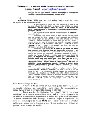 Vestibular1 – A melhor ajuda ao vestibulando na Internet
            Acesse Agora! www.vestibular1.com.br
                  produzida em série como produto “cultural” padronizado a ser comprado,
                  vendido e consumido como qualquer bem perecível”.


     (...)
     Marilena Chauí ( 1994:330) faz uma análise contundente da cultura
de massa e da indústria cultural:
                            “A democratização da cultura tem como precondição a idéia de que
                  os bens culturais [...] são direito de todos e não privilégio de alguns.
                  Democracia cultural significa direito de acesso e de fruição das
                  obras culturais, direito à informação e à formação cultural, direito à
                  produção cultural.
                            Ora, a indústria cultural acarreta o resultado oposto, ao massificar a
                  cultura. Por quê?
                            Em primeiro lugar, porque separa os bens culturais pelo seu suposto
                  valor de mercado: há obras         “caras” e “raras”, destinadas aos privilegiados
                  que podem pagar por elas , formando uma elite cultural; e há obras
                  “baratas” e “comuns”, destinadas à massa. Assim, em vez de              garantir o
                  mesmo direito de todos à totalidade da produção cultural, a indústria
                  cultural introduz a divisão social entre elite               “cultural” e massa
                  “ïnculta”. O que é massa? É um agregado sem forma, sem rosto, sem
                  identidade e sem pleno direito à cultura.
                            Em segundo lugar, porque cria a ilusão de que todos têm acesso
                  aos mesmos bens culturais, cada um escolhendo livremente o que
                  deseja, como consumidor num supermercado. No entanto, basta darmos
                  atenção aos horários dos programas           de rádio e televisão ou ao que é
                  vendido nas bancas de jornais e revistas para vermos que, através dos
                  preços, as empresas de divulgação cultural já                   selecionaram de
                  antemão o que cada grupo social pode e deve ouvir , ver ou ler. [...]
                            Em terceiro lugar, porque       inventa     uma      figura    chamada
                  “espectador médio”, “ouvinte médio” e “leitor” médio”, aos quais são
                  atribuídas certas capacidades mentais “médias” e certos gostos
                  “médios” , oferecendo-lhes produtos culturais “médios”. Que significa
                  isso?
                            Em quarto lugar, porque        define   a cultura       como    lazer e
                  entretenimento , diversão e distração , de modo que tudo o que nas
                  obras de arte e de pensamento significa trabalho da sensibilidade, da
                  imaginação , da inteligência , da reflexão e da crítica não tem interesse, não
                  “vende” . Massificar é, assim, banalizar a expressão artística e intelectual. Em
                  lugar de difundir e divulgar a cultura, despertando interesse por ela, a
                  indústria     cultural realiza       a vulgarização        das artes      e dos
                  conhecimentos.”


Meios de Comunicação de Massa
             A maior parte do tempo em que você passa acordado, é vivida
em contato voluntário ou involuntário          com meios de comunicação de
massa: livros, jornais e revistas, rádio, cinema e televisão.
             Esses veículos de divulgação “em massa” ( isto é , em grande
quantidade) se tornaram intermediários entre você e o mundo, colocando ao
seu alcance acontecimentos, experiências e idéias aos quais você não poderia
Ter acesso diretamente. Esta mediação é possível graças à capacidade dos
meios de comunicação de massa (MCM) para produzir, reproduzir e distribuir
rapidamente textos, sons e imagens a um número praticamente ilimitado de
pessoas - uma “massa” de gente.
 