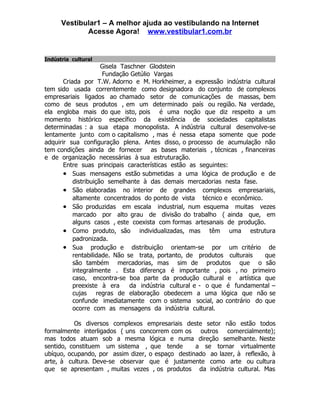 Vestibular1 – A melhor ajuda ao vestibulando na Internet
             Acesse Agora! www.vestibular1.com.br


Indústria cultural
                      Gisela Taschner Glodstein
                      Fundação Getúlio Vargas
       Criada por T.W. Adorno e M. Horkheimer, a expressão indústria cultural
tem sido usada correntemente como designadora do conjunto de complexos
empresariais ligados ao chamado setor de comunicações de massas, bem
como de seus produtos , em um determinado país ou região. Na verdade,
ela engloba mais do que isto, pois é uma noção que diz respeito a um
momento histórico específico da existência de sociedades capitalistas
determinadas : a sua etapa monopolista. A indústria cultural desenvolve-se
lentamente junto com o capitalismo , mas é nessa etapa somente que pode
adquirir sua configuração plena. Antes disso, o processo de acumulação não
tem condições ainda de fornecer as bases materiais , técnicas , financeiras
e de organização necessárias à sua estruturação.
       Entre suas principais características estão as seguintes:
       • Suas mensagens estão submetidas a uma lógica de produção e de
           distribuição semelhante à das demais mercadorias nesta fase.
       • São elaboradas no interior de grandes complexos empresariais,
           altamente concentrados do ponto de vista técnico e econômico.
       • São produzidas em escala industrial, num esquema muitas vezes
           marcado por alto grau de divisão do trabalho ( ainda que, em
           alguns casos , este coexista com formas artesanais de produção.
       • Como produto, são individualizadas, mas têm uma estrutura
           padronizada.
       • Sua produção e distribuição orientam-se por um critério de
           rentabilidade. Não se trata, portanto, de produtos culturais    que
           são também mercadorias, mas sim de produtos que o são
           integralmente . Esta diferença é importante , pois , no primeiro
           caso, encontra-se boa parte da produção cultural e artística que
           preexiste à era      da indústria cultural e - o que é fundamental –
           cujas regras de elaboração obedecem a uma lógica que não se
           confunde imediatamente com o sistema social, ao contrário do que
           ocorre com as mensagens da indústria cultural.

          Os diversos complexos empresariais deste setor não estão todos
formalmente interligados ( uns concorrem com os outros comercialmente);
mas todos atuam sob a mesma lógica e numa direção semelhante. Neste
sentido, constituem um sistema , que tende        a se tornar virtualmente
ubíquo, ocupando, por assim dizer, o espaço destinado ao lazer, à reflexão, à
arte, à cultura. Deve-se observar que é justamente como arte ou cultura
que se apresentam , muitas vezes , os produtos da indústria cultural. Mas
 