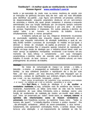 Vestibular1 – A melhor ajuda ao vestibulando na Internet
             Acesse Agora! www.vestibular1.com.br
tarefa a ser executada de modo mais ou menos mecânico, de acordo com
as instruções da gerência). De outro lado, ele tem cada vez mais dificuldade
para identificar seu patrão , cuja figura vem sofrendo um processo contínuo
de despersonalização: enquanto proprietário dividiu-se em um sem-número
de acionistas, a maioria dos quais jamais comparece à empresa; e enquanto
administrador, teve sua função distribuída por um conjunto sempre crescente
de executivos de diversos níveis hierárquicos e por uma série de ordens
de serviços fragmentárias e impessoais. Em outras palavras, o domínio do
capital     sobre     o ser     humano     no momento       do trabalho   torna-se
simultaneamente maior e menos perceptível.
             A indústria cultural, por sua vez, integra-se diretamente no processo
de acumulação capitalista, seja enquanto espaço de investimento em si
mesma, seja enquanto instrumento da atividade publicitária, a qual, de seu
lado, facilita também o processo de acumulação na medida em que ajuda a
abreviar o tempo de circulação do capital, ao promover as vendas das
mercadorias anunciadas. Mas é enquanto aparato industrial de reprodução e
difusão em larga escala da ideologia que a indústria cultural talvez reste seu
maior serviço ao capitalismo monopolista: envolvendo o ser humano em seu
momento de lazer, reforça e complementa , com suas mensagens
características, o domínio sobre ele exercido pelo capital no momento do
trabalho. O mundo do lazer torna-se , com a indústria cultural, um mero
prolongamento do universo do trabalho.

Ideologia
           Os meios de comunicação de massa ( os jornais , o rádio, a
televisão , o cinema , a propaganda), as instituições ( a escola , a Igreja , a
família) , os atos cotidianos produzem e reproduzem dia a dia, por suas
falas , por seus gestos , por seus discursos, enfim pela linguagem que os
caracteriza , campos de significações que ordenam, dirigem, criam tudo aquilo
que o real , no seu movimento incessante , produz.
           Esses campos de significações são justamente o que percebemos como realidade
. é aí mesmo , na realidade, que o real se embrulha , apreendido, aí se enrola.
           Para Karl Marx, a função da ideologia é a de ocultar a
verdadeira realidade, ou seja, condições reais de existência dos homens ,
mostrando , ilusoriamente , as idéias como motor da vida real. Os homens
são produtores de suas idéias. Entretanto, como a ideologia exerce uma
função de ocultamento da realidade, ela mostra um mundo ideal, válido, o
qual “deve ser preservado por todos”. Sendo assim, as crenças, valores e
opiniões são interiorizados como se fossem verdadeiros e
universais. Com freqüência, ouvimos ou repetimos frases, como       “todos os
homens são iguais”; “ o trabalho dignifica o homem e produz riquezas”. Ora
, são afirmações verdadeiras , difíceis de serem contestadas; e seus termos ,
isoladamente, não apresentam contradições. Porém, o sentido dessas frases
torna-se uma abstração e um mascaramento da realidade se não for
 