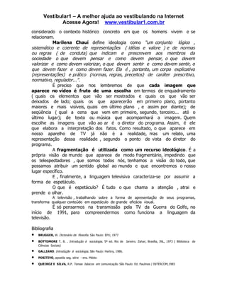 Vestibular1 – A melhor ajuda ao vestibulando na Internet
              Acesse Agora! www.vestibular1.com.br
considerado o contexto histórico concreto em que os homens vivem e se
relacionam.
           Marilena Chauí define ideologia como “um conjunto lógico ,
sistemático e coerente de representações ( idéias e valore ) e de normas
ou regras ( de conduta) que indicam e prescrevem aos membros da
sociedade o que devem pensar e como devem pensar, o que devem
valorizar e como devem valorizar, o que devem sentir e como devem sentir, o
que devem fazer e como devem fazer. Ela é , portanto, um corpo explicativo
(representações) e prático (normas, regras, preceitos) de caráter prescritivo,
normativo, regulador...”.
           É preciso que nos lembremos de que cada imagem que
aparece no vídeo é fruto de uma escolha em termos de enquadramento
( quais os elementos que vão ser mostrados e quais os que vão ser
deixados de lado; quais os que aparecerão em primeiro plano, portanto
maiores e mais visíveis, quais em último plano , e assim por diante); de
seqüência ( qual a cena que vem em primeiro, segundo, terceiro... até o
último lugar); de texto ou música que acompanhará a imagem. Quem
escolhe as imagens que vão ao ar é o diretor do programa. Assim, é ele
que elabora a interpretação dos fatos. Como resultado, o que aparece em
nosso aparelho de TV já não é a realidade, mas um relato, uma
representação dessa realidade , segundo o ponto de vista do diretor do
programa.
           A fragmentação é utilizada como um recurso ideológico. É a
própria visão de mundo que aparece de modo fragmentário, impedindo que
os telespectadores , que somos todos nós, tenhamos a visão do todo, que
possamos atribuir um sentido global ao mundo e que encontremos o nosso
lugar específico.
           E , finalmente, a linguagem televisiva caracteriza-se por assumir a
forma de espetáculo.
           O que é espetáculo? É tudo o que chama a atenção , atrai e
prende o olhar.
           A televisão , trabalhando sobre a forma de apresentação de seus programas,
transforma qualquer conteúdo em espetáculo de grande eficácia visual.
           É só pensarmos na transmissão pela TV da Guerra do Golfo, no
início de 1991, para compreendermos como funciona a linguagem da
televisão.

Bibliografia
•   BRUGGER, W. Dicionário de filosofia. São Paulo: EPU, 1977

•   BOTTOMORE T. B. . Introdução à sociologia. 5ª ed. Rio de Janeiro. Zahar; Brasília, INL, 1973 ( Biblioteca de
    Ciências Sociais)
•   GALLIANO. Introdução à sociologia. São Paulo: Harbra, 1986.

•   POSITIVO, apostila seg. série - ens. Médio

•   QUEIROZ E SILVA, R.P. Temas básicos em comunicação. São Paulo: Ed. Paulinas / INTERCOM,1983
 