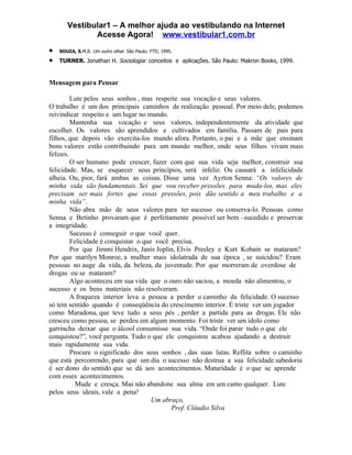 Vestibular1 – A melhor ajuda ao vestibulando na Internet
              Acesse Agora! www.vestibular1.com.br
•   SOUZA, S.M.R. Um outro olhar. São Paulo: FTD, 1995.

•   TURNER. Jonathan H. Sociologia: conceitos e aplicações. São Paulo: Makron Books, 1999.


Mensagem para Pensar

         Lute pelos seus sonhos , mas respeite sua vocação e seus valores.
O trabalho é um dos principais caminhos de realização pessoal. Por meio dele, podemos
reivindicar respeito e um lugar no mundo.
         Mantenha sua vocação e seus valores, independentemente da atividade que
escolher. Os valores são aprendidos e cultivados em família. Passam de pais para
filhos, que depois vão exercita-los mundo afora. Portanto, o pai e a mãe que ensinam
bons valores estão contribuindo para um mundo melhor, onde seus filhos vivam mais
felizes.
         O ser humano pode crescer, fazer com que sua vida seja melhor, construir sua
felicidade. Mas, se esquecer seus princípios, será infeliz. Ou causará a infelicidade
alheia. Ou, pior, fará ambas as coisas. Disse uma vez Ayrton Senna: “Os valores de
minha vida são fundamentais. Sei que vou receber pressões para muda-los, mas eles
precisam ser mais fortes que essas pressões, pois dão sentido a meu trabalho e a
minha vida”.
         Não abra mão de seus valores para ter sucesso ou conserva-lo. Pessoas como
Senna e Betinho provaram que é perfeitamente possível ser bem –sucedido e preservar
a integridade.
         Sucesso é conseguir o que você quer.
         Felicidade é conquistar o que você precisa.
         Por que Jimmi Hendrix, Janis Joplin, Elvis Presley e Kurt Kobain se mataram?
Por que marilyn Monroe, a mulher mais idolatrada de sua época , se suicidou? Eram
pessoas no auge da vida, da beleza, da juventude. Por que morreram de overdose de
drogas ou se mataram?
         Algo aconteceu em sua vida que o ouro não saciou, a moeda não alimentou, o
sucesso e os bens materiais não resolveram.
         A fraqueza interior leva a pessoa a perder o caminho da felicidade. O sucesso
só tem sentido quando é conseqüência do crescimento interior. É triste ver um jogador
como Maradona, que teve tudo a seus pés , perder a partida para as drogas. Ele não
cresceu como pessoa, se perdeu em algum momento. Foi triste ver um ídolo como
garrincha deixar que o álcool consumisse sua vida. “Onde foi parar tudo o que ele
conquistou?”, você pergunta. Tudo o que ele conquistou acabou ajudando a destruir
mais rapidamente sua vida.
         Procure o significado dos seus sonhos , das suas lutas. Reflita sobre o caminho
que está percorrendo, para que um dia o sucesso não destrua a sua felicidade.sabedoria
é ser dono do sentido que se dá aos acontecimentos. Maturidade é o que se aprende
com esses acontecimentos.
           Mude e cresça. Mas não abandone sua alma em um canto qualquer. Lute
pelos seus ideais, vale a pena!
                                      Um abraço,
                                            Prof. Cláudio Silva
 