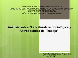 REPÚBLICA BOLIVARIANA DE VENEZUELA
MINISTERIO DEL PODER POPULAR PARA LA EDUCACIÓN SUPERIOR
UNIVERSIDAD FERMIN TORO
NÚCLEO ACARIGUA – EDO.PORTUGUESA
Análisis sobre “La Naturaleza Sociológica y
Antropológica del Trabajo”.
ALUMNA : ROSSMARY GARCIA
C.I: 18.843.840
 