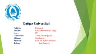 Qafqaz Universiteti
Fakültə:
Bölüm:
Kurs:
Pedaqoji
Fizika Müəllimliyi (eng)
IV
Dərsin adı:
Mövzu:
Müəllim:
Tələbə:
Təlim sosiologiyası
Məcburi iş
Elm. Dr. Rəfail Həsənov
Səid Paşayev
 