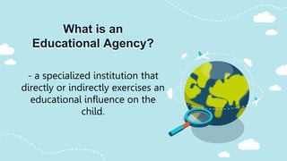 What is an
Educational Agency?
- a specialized institution that
directly or indirectly exercises an
educational influence on the
child.
 