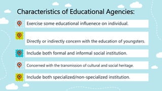 Characteristics of Educational Agencies:
Include both formal and informal social institution.
Exercise some educational influenece on individual.
Directly or indirectly concern with the education of youngsters.
Concerned with the transmission of cultural and social heritage.
Include both specialized/non-specialized institution.
 