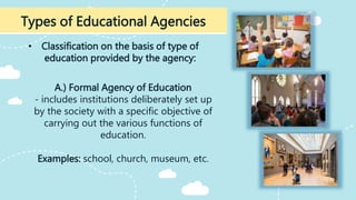 • Classification on the basis of type of
education provided by the agency:
Types of Educational Agencies
A.) Formal Agency of Education
- includes institutions deliberately set up
by the society with a specific objective of
carrying out the various functions of
education.
Examples: school, church, museum, etc.
 