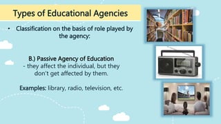 • Classification on the basis of role played by
the agency:
Types of Educational Agencies
B.) Passive Agency of Education
- they affect the individual, but they
don’t get affected by them.
Examples: library, radio, television, etc.
 