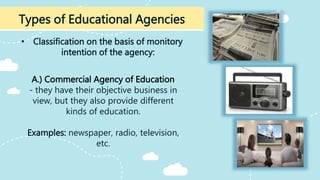 • Classification on the basis of monitory
intention of the agency:
Types of Educational Agencies
A.) Commercial Agency of Education
- they have their objective business in
view, but they also provide different
kinds of education.
Examples: newspaper, radio, television,
etc.
 