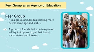 Peer Group as an Agency of Education
Peer Group
• It is a group of individuals having more
or less same age and status.
• A group of friends that a certain person
will try to impress to get their bond,
social status, and interest.
 